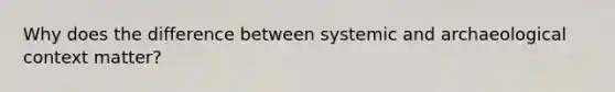 Why does the difference between systemic and archaeological context matter?