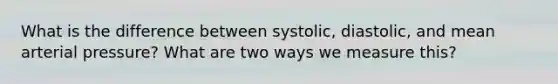 What is the difference between systolic, diastolic, and mean arterial pressure? What are two ways we measure this?