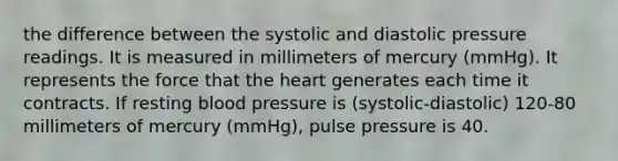 the difference between the systolic and diastolic pressure readings. It is measured in millimeters of mercury (mmHg). It represents the force that the heart generates each time it contracts. If resting blood pressure is (systolic-diastolic) 120-80 millimeters of mercury (mmHg), pulse pressure is 40.