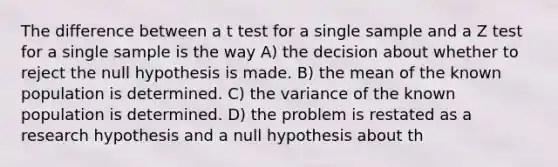 The difference between a t test for a single sample and a Z test for a single sample is the way A) the decision about whether to reject the null hypothesis is made. B) the mean of the known population is determined. C) the variance of the known population is determined. D) the problem is restated as a research hypothesis and a null hypothesis about th