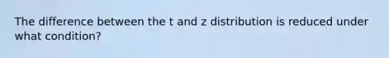 The difference between the t and z distribution is reduced under what condition?