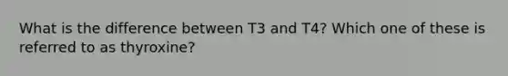 What is the difference between T3 and T4? Which one of these is referred to as thyroxine?