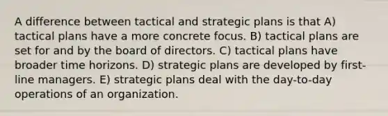 A difference between tactical and strategic plans is that A) tactical plans have a more concrete focus. B) tactical plans are set for and by the board of directors. C) tactical plans have broader time horizons. D) strategic plans are developed by first-line managers. E) strategic plans deal with the day-to-day operations of an organization.