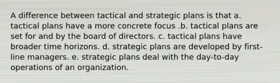 A difference between tactical and strategic plans is that a. tactical plans have a more concrete focus .b. tactical plans are set for and by the board of directors. c. tactical plans have broader time horizons. d. strategic plans are developed by first-line managers. e. strategic plans deal with the day-to-day operations of an organization.