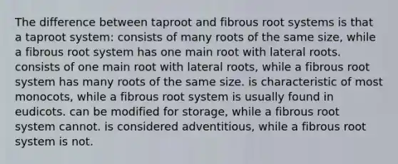 The difference between taproot and fibrous root systems is that a taproot system: consists of many roots of the same size, while a fibrous root system has one main root with lateral roots. consists of one main root with lateral roots, while a fibrous root system has many roots of the same size. is characteristic of most monocots, while a fibrous root system is usually found in eudicots. can be modified for storage, while a fibrous root system cannot. is considered adventitious, while a fibrous root system is not.