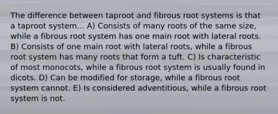 The difference between taproot and fibrous root systems is that a taproot system... A) Consists of many roots of the same size, while a fibrous root system has one main root with lateral roots. B) Consists of one main root with lateral roots, while a fibrous root system has many roots that form a tuft. C) Is characteristic of most monocots, while a fibrous root system is usually found in dicots. D) Can be modified for storage, while a fibrous root system cannot. E) Is considered adventitious, while a fibrous root system is not.