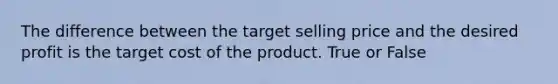 The difference between the target selling price and the desired profit is the target cost of the product. True or False