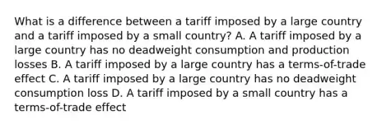 What is a difference between a tariff imposed by a large country and a tariff imposed by a small country? A. A tariff imposed by a large country has no deadweight consumption and production losses B. A tariff imposed by a large country has a terms-of-trade effect C. A tariff imposed by a large country has no deadweight consumption loss D. A tariff imposed by a small country has a terms-of-trade effect