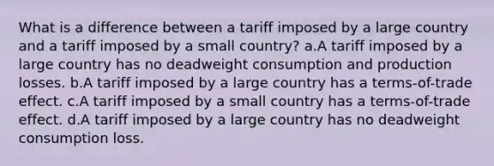 What is a difference between a tariff imposed by a large country and a tariff imposed by a small country? a.A tariff imposed by a large country has no deadweight consumption and production losses. b.A tariff imposed by a large country has a terms-of-trade effect. c.A tariff imposed by a small country has a terms-of-trade effect. d.A tariff imposed by a large country has no deadweight consumption loss.