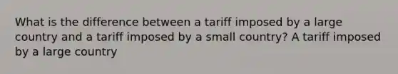 What is the difference between a tariff imposed by a large country and a tariff imposed by a small country? A tariff imposed by a large country