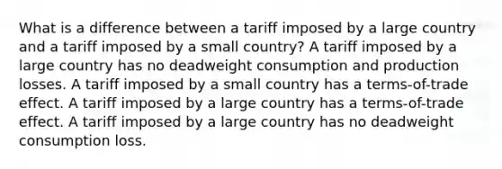 What is a difference between a tariff imposed by a large country and a tariff imposed by a small country? A tariff imposed by a large country has no deadweight consumption and production losses. A tariff imposed by a small country has a terms-of-trade effect. A tariff imposed by a large country has a terms-of-trade effect. A tariff imposed by a large country has no deadweight consumption loss.