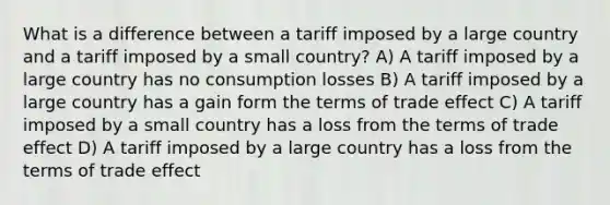 What is a difference between a tariff imposed by a large country and a tariff imposed by a small country? A) A tariff imposed by a large country has no consumption losses B) A tariff imposed by a large country has a gain form the terms of trade effect C) A tariff imposed by a small country has a loss from the terms of trade effect D) A tariff imposed by a large country has a loss from the terms of trade effect