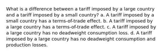 What is a difference between a tariff imposed by a large country and a tariff imposed by a small country? a. A tariff imposed by a small country has a terms-of-trade effect. b. A tariff imposed by a large country has a terms-of-trade effect. c. A tariff imposed by a large country has no deadweight consumption loss. d. A tariff imposed by a large country has no deadweight consumption and production losses.