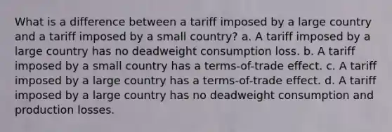 What is a difference between a tariff imposed by a large country and a tariff imposed by a small country? a. A tariff imposed by a large country has no deadweight consumption loss. b. A tariff imposed by a small country has a terms-of-trade effect. c. A tariff imposed by a large country has a terms-of-trade effect. d. A tariff imposed by a large country has no deadweight consumption and production losses.