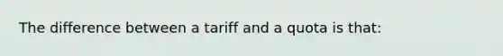 The difference between a tariff and a quota is that: