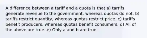 A difference between a tariff and a quota is that a) tarrifs generate revenue to the government, whereas quotas do not. b) tariffs restrict quantity, whereas quotas restrict price. c) tariffs benefit producers, whereas quotas benefit consumers. d) All of the above are true. e) Only a and b are true.