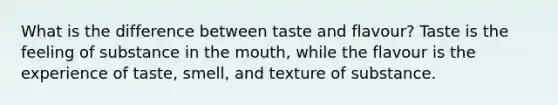 What is the difference between taste and flavour? Taste is the feeling of substance in the mouth, while the flavour is the experience of taste, smell, and texture of substance.