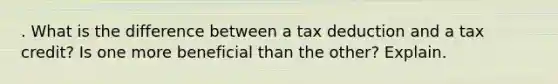 . What is the difference between a tax deduction and a tax credit? Is one more beneficial than the other? Explain.