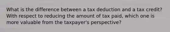 What is the difference between a tax deduction and a tax credit? With respect to reducing the amount of tax paid, which one is more valuable from the taxpayer's perspective?