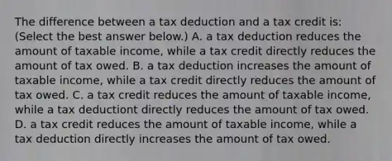 The difference between a tax deduction and a tax credit​ is: ​(Select the best answer​ below.) A. a tax deduction reduces the amount of taxable​ income, while a tax credit directly reduces the amount of tax owed. B. a tax deduction increases the amount of taxable​ income, while a tax credit directly reduces the amount of tax owed. C. a tax credit reduces the amount of taxable​ income, while a tax deductiont directly reduces the amount of tax owed. D. a tax credit reduces the amount of taxable​ income, while a tax deduction directly increases the amount of tax owed.