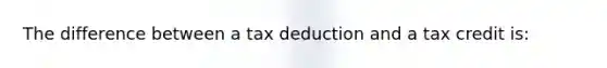 The difference between a tax deduction and a tax credit​ is: