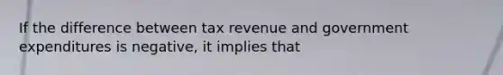 If the difference between tax revenue and government expenditures is negative, it implies that