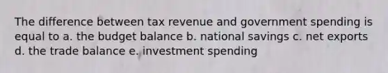 The difference between tax revenue and government spending is equal to a. the budget balance b. national savings c. net exports d. the trade balance e. investment spending