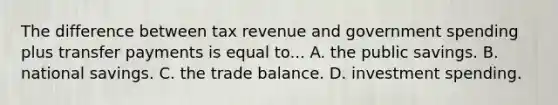 The difference between tax revenue and government spending plus transfer payments is equal to... A. the public savings. B. national savings. C. the trade balance. D. investment spending.