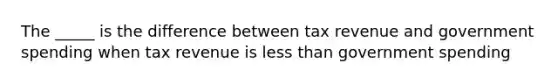 The _____ is the difference between tax revenue and government spending when tax revenue is less than government spending