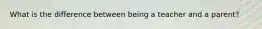 What is the difference between being a teacher and a parent?