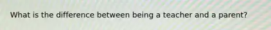 What is the difference between being a teacher and a parent?