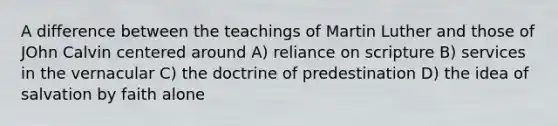 A difference between the teachings of Martin Luther and those of JOhn Calvin centered around A) reliance on scripture B) services in the vernacular C) the doctrine of predestination D) the idea of salvation by faith alone