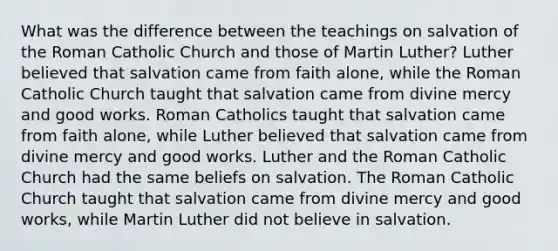 What was the difference between the teachings on salvation of the Roman Catholic Church and those of Martin Luther? Luther believed that salvation came from faith alone, while the Roman Catholic Church taught that salvation came from divine mercy and good works. Roman Catholics taught that salvation came from faith alone, while Luther believed that salvation came from divine mercy and good works. Luther and the Roman Catholic Church had the same beliefs on salvation. The Roman Catholic Church taught that salvation came from divine mercy and good works, while Martin Luther did not believe in salvation.