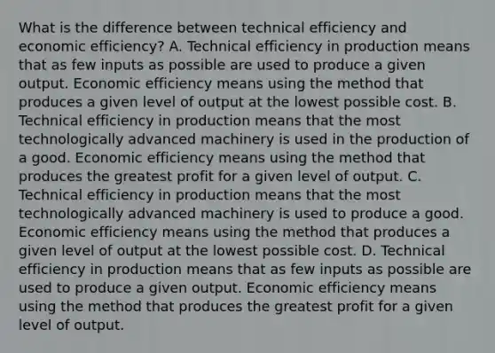 What is the difference between technical efficiency and economic efficiency? A. Technical efficiency in production means that as few inputs as possible are used to produce a given output. Economic efficiency means using the method that produces a given level of output at the lowest possible cost. B. Technical efficiency in production means that the most technologically advanced machinery is used in the production of a good. Economic efficiency means using the method that produces the greatest profit for a given level of output. C. Technical efficiency in production means that the most technologically advanced machinery is used to produce a good. Economic efficiency means using the method that produces a given level of output at the lowest possible cost. D. Technical efficiency in production means that as few inputs as possible are used to produce a given output. Economic efficiency means using the method that produces the greatest profit for a given level of output.