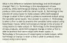 What is the difference between technology and technological​ change? Part 2 A. Technology is the development of new​ products, while technological change is when a firm is able to produce more output with the same inputs. B. Technology is the process of using inputs to make​ output, while technological change is when a firm is able to produce moremore output using the samethe same inputs. Your answer is correct. C. Technology is when a firm is able to produce the samethe same output using fewerfewer ​inputs, while technological change is the process of using inputs to make output. D. Technology is the development of new​ products, while technological change is when a firm is able to produce the same output with fewer inputs. E. Technology is the process of using inputs to make​ output, while technological change is when a firm is able to produce more output using more inputs.