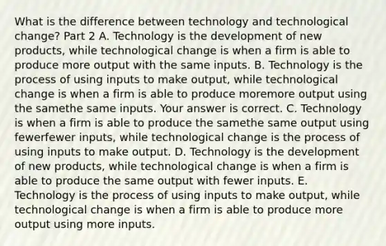 What is the difference between technology and technological​ change? Part 2 A. Technology is the development of new​ products, while technological change is when a firm is able to produce more output with the same inputs. B. Technology is the process of using inputs to make​ output, while technological change is when a firm is able to produce moremore output using the samethe same inputs. Your answer is correct. C. Technology is when a firm is able to produce the samethe same output using fewerfewer ​inputs, while technological change is the process of using inputs to make output. D. Technology is the development of new​ products, while technological change is when a firm is able to produce the same output with fewer inputs. E. Technology is the process of using inputs to make​ output, while technological change is when a firm is able to produce more output using more inputs.