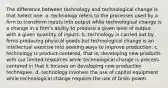 The difference between technology and technological change is that Select one: a. technology refers to the processes used by a firm to transform inputs into output while technological change is a change in a firm's ability to produce a given level of output with a given quantity of inputs. b. technology is carried out by firms producing physical goods but technological change is an intellectual exercise into seeking ways to improve production. c. technology is product-centered, that is, developing new products with our limited resources while technological change is process-centered in that it focuses on developing new production techniques. d. technology involves the use of capital equipment while technological change requires the use of brain power.