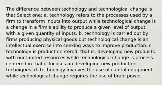 The difference between technology and technological change is that Select one: a. technology refers to the processes used by a firm to transform inputs into output while technological change is a change in a firm's ability to produce a given level of output with a given quantity of inputs. b. technology is carried out by firms producing physical goods but technological change is an intellectual exercise into seeking ways to improve production. c. technology is product-centered, that is, developing new products with our limited resources while technological change is process-centered in that it focuses on developing new production techniques. d. technology involves the use of capital equipment while technological change requires the use of brain power.