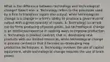 What is the difference between technology and technological change? Select one: a. Technology refers to the processes used by a firm to transform inputs into output, while technological change is a change in a firm's ability to produce a given level of output with a given quantity of inputs. b. Technology is carried out by firms producing physical goods, but technological change is an intellectual exercise in seeking ways to improve production. c. Technology is product centred, that is, developing new products with our limited resources, while technological change is process centred in that it focuses on developing new production techniques. d. Technology involves the use of capital equipment, while technological change requires the use of brain power.