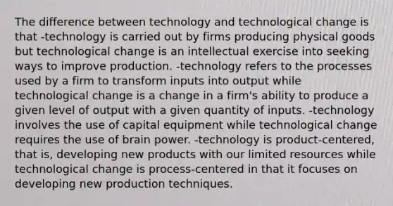 The difference between technology and technological change is that -technology is carried out by firms producing physical goods but technological change is an intellectual exercise into seeking ways to improve production. -technology refers to the processes used by a firm to transform inputs into output while technological change is a change in a firm's ability to produce a given level of output with a given quantity of inputs. -technology involves the use of capital equipment while technological change requires the use of brain power. -technology is product-centered, that is, developing new products with our limited resources while technological change is process-centered in that it focuses on developing new production techniques.