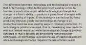 The difference between technology and technological change is that A) technology refers to the processes used by a firm to transform inputs into output while technological change is a change in a firm's ability to produce a given level of output with a given quantity of inputs. B) technology is carried out by firms producing physical goods but technological change is an intellectual exercise into seeking ways to improve production. C) technology is product-centered, that is, developing new products with our limited resources while technological change is process-centered in that it focuses on developing new production techniques. D) technology involves the use of capital equipment while technological change requires the use of brain power.