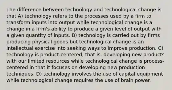 The difference between technology and technological change is that A) technology refers to the processes used by a firm to transform inputs into output while technological change is a change in a firm's ability to produce a given level of output with a given quantity of inputs. B) technology is carried out by firms producing physical goods but technological change is an intellectual exercise into seeking ways to improve production. C) technology is product-centered, that is, developing new products with our limited resources while technological change is process-centered in that it focuses on developing new production techniques. D) technology involves the use of capital equipment while technological change requires the use of brain power.