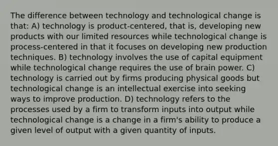 The difference between technology and technological change is that: A) technology is product-centered, that is, developing new products with our limited resources while technological change is process-centered in that it focuses on developing new production techniques. B) technology involves the use of capital equipment while technological change requires the use of brain power. C) technology is carried out by firms producing physical goods but technological change is an intellectual exercise into seeking ways to improve production. D) technology refers to the processes used by a firm to transform inputs into output while technological change is a change in a firm's ability to produce a given level of output with a given quantity of inputs.