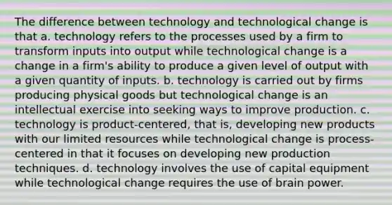 The difference between technology and technological change is that a. technology refers to the processes used by a firm to transform inputs into output while technological change is a change in a firm's ability to produce a given level of output with a given quantity of inputs. b. technology is carried out by firms producing physical goods but technological change is an intellectual exercise into seeking ways to improve production. c. technology is product-centered, that is, developing new products with our limited resources while technological change is process-centered in that it focuses on developing new production techniques. d. technology involves the use of capital equipment while technological change requires the use of brain power.