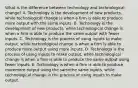 What is the difference between technology and technological​ change? A. Technology is the development of new​ products, while technological change is when a firm is able to produce more output with the same inputs. B. Technology is the development of new​ products, while technological change is when a firm is able to produce the same output with fewer inputs. C. Technology is the process of using inputs to make​ output, while technological change is when a firm is able to produce more output using more inputs. D. Technology is the process of using inputs to make​ output, while technological change is when a firm is able to produce the same output using fewer inputs. E. Technology is when a firm is able to produce moremore output using the samethe same ​inputs, while technological change is the process of using inputs to make output.