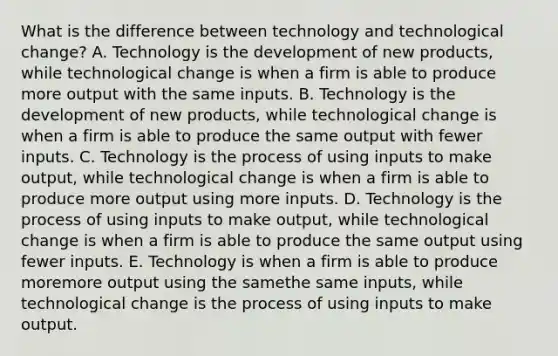 What is the difference between technology and technological​ change? A. Technology is the development of new​ products, while technological change is when a firm is able to produce more output with the same inputs. B. Technology is the development of new​ products, while technological change is when a firm is able to produce the same output with fewer inputs. C. Technology is the process of using inputs to make​ output, while technological change is when a firm is able to produce more output using more inputs. D. Technology is the process of using inputs to make​ output, while technological change is when a firm is able to produce the same output using fewer inputs. E. Technology is when a firm is able to produce moremore output using the samethe same ​inputs, while technological change is the process of using inputs to make output.