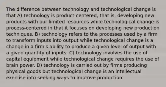 The difference between technology and technological change is that A) technology is product-centered, that is, developing new products with our limited resources while technological change is process-centered in that it focuses on developing new production techniques. B) technology refers to the processes used by a firm to transform inputs into output while technological change is a change in a firm's ability to produce a given level of output with a given quantity of inputs. C) technology involves the use of capital equipment while technological change requires the use of brain power. D) technology is carried out by firms producing physical goods but technological change is an intellectual exercise into seeking ways to improve production.