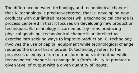 The difference between technology and technological change is that A. technology is product-centered, that is, developing new products with our limited resources while technological change is process-centered in that it focuses on developing new production techniques. B. technology is carried out by firms producing physical goods but technological change is an intellectual exercise into seeking ways to improve production. C. technology involves the use of capital equipment while technological change requires the use of brain power. D. technology refers to the processes used by a firm to transform inputs into output while technological change is a change in a firm's ability to produce a given level of output with a given quantity of inputs.