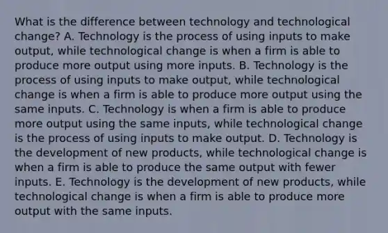 What is the difference between technology and technological change? A. Technology is the process of using inputs to make output, while technological change is when a firm is able to produce more output using more inputs. B. Technology is the process of using inputs to make output, while technological change is when a firm is able to produce more output using the same inputs. C. Technology is when a firm is able to produce more output using the same inputs, while technological change is the process of using inputs to make output. D. Technology is the development of new products, while technological change is when a firm is able to produce the same output with fewer inputs. E. Technology is the development of new products, while technological change is when a firm is able to produce more output with the same inputs.