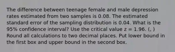 The difference between teenage female and male depression rates estimated from two samples is 0.08. The estimated standard error of the sampling distribution is 0.04. What is the 95% confidence interval? Use the critical value z = 1.96. (, ) Round all calculations to two decimal places. Put lower bound in the first box and upper bound in the second box.